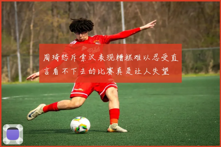 周琦怒斥索汉表现糟糕难以忍受直言看不下去的比赛真是让人失望
