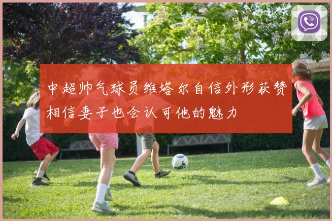 中超帅气球员维塔尔自信外形获赞相信妻子也会认可他的魅力