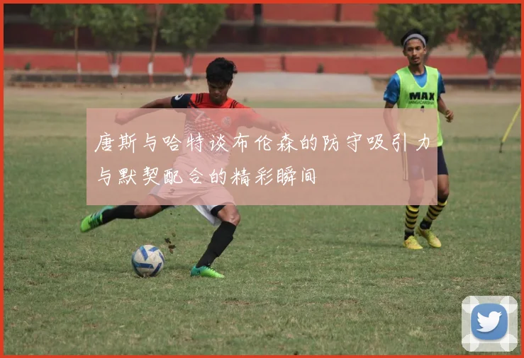 唐斯与哈特谈布伦森的防守吸引力与默契配合的精彩瞬间