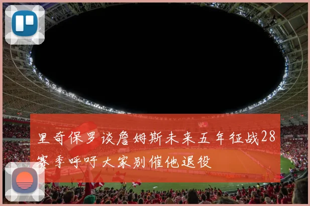 里奇保罗谈詹姆斯未来五年征战28赛季呼吁大家别催他退役
