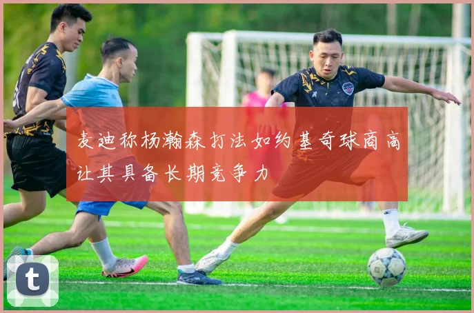 麦迪称杨瀚森打法如约基奇球商高让其具备长期竞争力