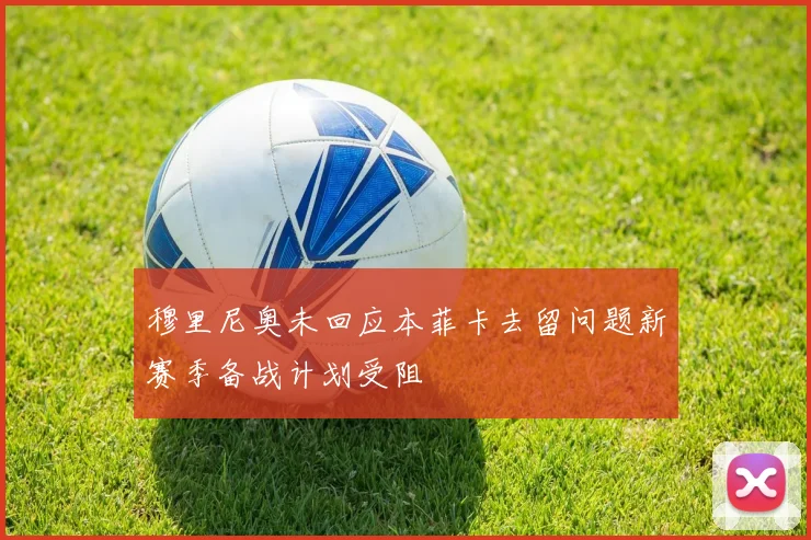 穆里尼奥未回应本菲卡去留问题新赛季备战计划受阻