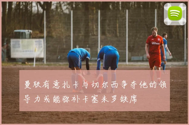 曼联有意扎卡与切尔西争夺他的领导力或能弥补卡塞米罗缺席