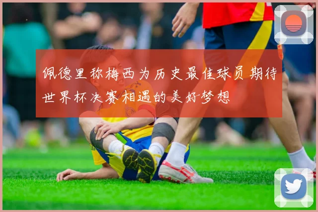 佩德里称梅西为历史最佳球员期待世界杯决赛相遇的美好梦想