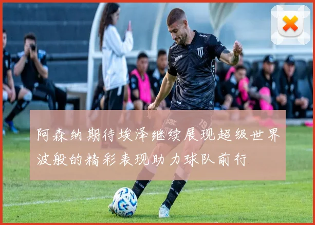阿森纳期待埃泽继续展现超级世界波般的精彩表现助力球队前行
