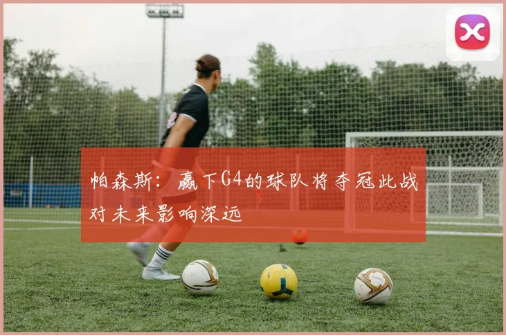 帕森斯：赢下G4的球队将夺冠此战对未来影响深远