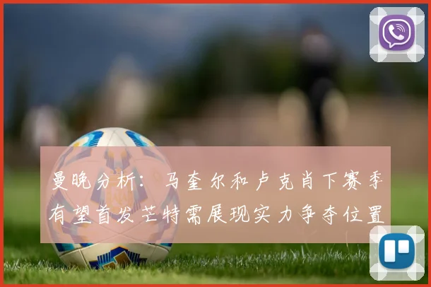 曼晚分析：马奎尔和卢克肖下赛季有望首发芒特需展现实力争夺位置