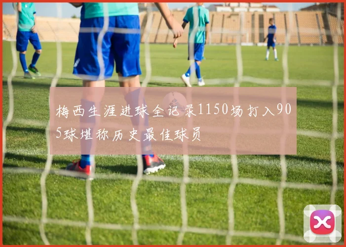 梅西生涯进球全记录1150场打入905球堪称历史最佳球员