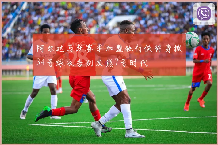 阿尔达马新赛季加盟独行侠将身披34号球衣告别灰熊7号时代