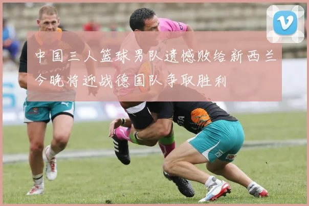 中国三人篮球男队遗憾败给新西兰今晚将迎战德国队争取胜利