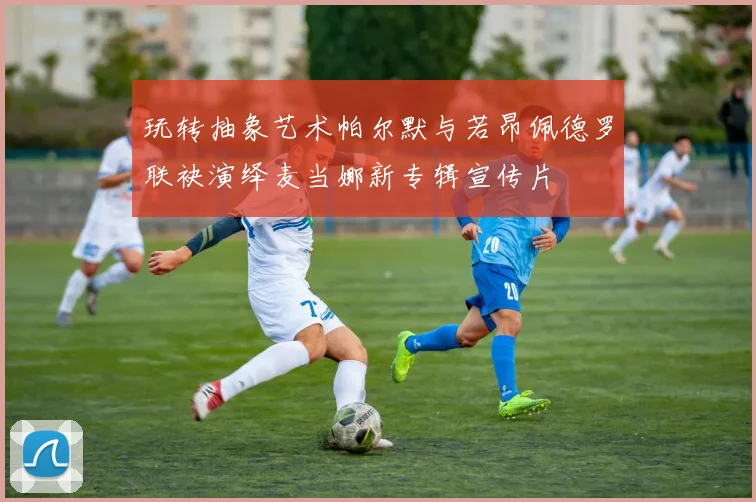 玩转抽象艺术帕尔默与若昂佩德罗联袂演绎麦当娜新专辑宣传片