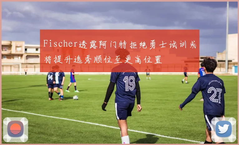 Fischer透露阿门特拒绝勇士试训或将提升选秀顺位至更高位置