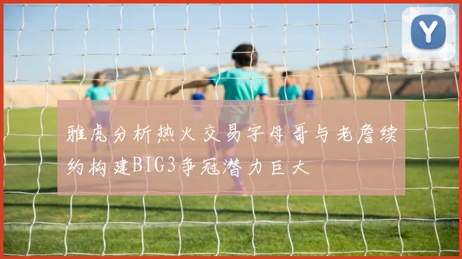 雅虎分析热火交易字母哥与老詹续约构建BIG3争冠潜力巨大