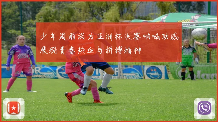 少年周雨诺为亚洲杯决赛呐喊助威展现青春热血与拼搏精神
