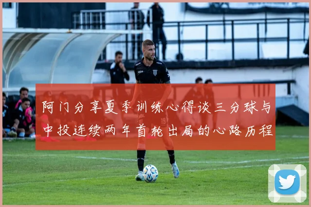 阿门分享夏季训练心得谈三分球与中投连续两年首轮出局的心路历程