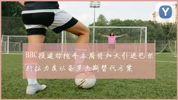 BBC报道称枪手本周将加大引进巴尔科拉力度以备罗杰斯替代方案