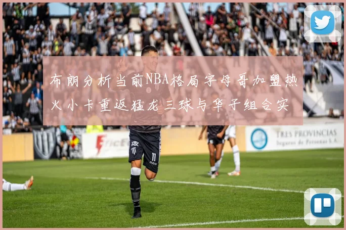 布朗分析当前NBA格局字母哥加盟热火小卡重返猛龙三球与华子组合实力强劲