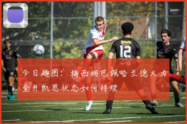 今日趣图：梅西姆巴佩哈兰德火力全开凯恩状态如何待续