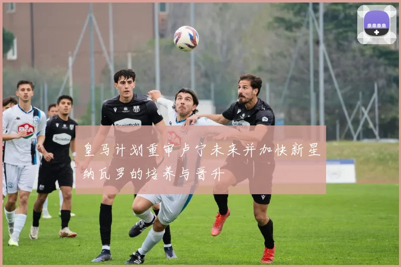 皇马计划重审卢宁未来并加快新星纳瓦罗的培养与晋升