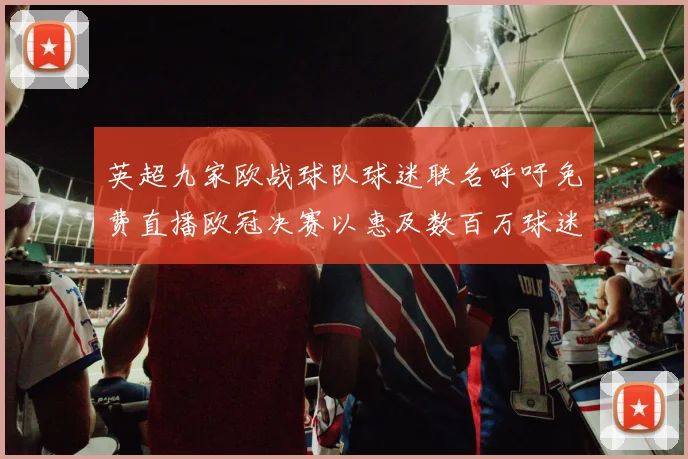 英超九家欧战球队球迷联名呼吁免费直播欧冠决赛以惠及数百万球迷