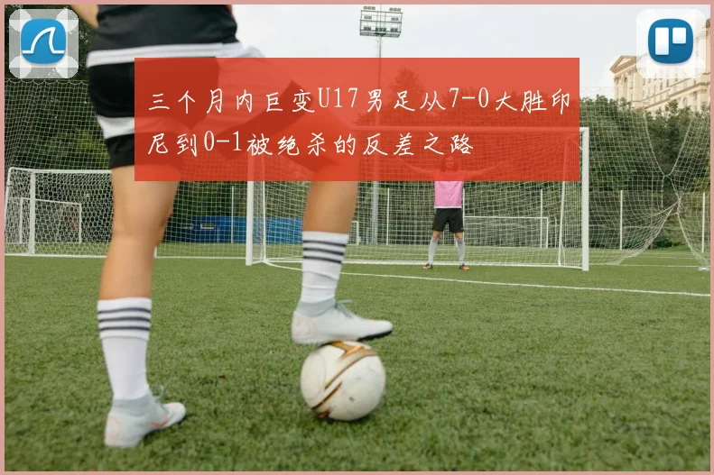 三个月内巨变U17男足从7-0大胜印尼到0-1被绝杀的反差之路