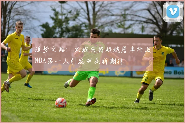 追梦之路：文班或将超越詹库约成NBA第一人引发审美新期待