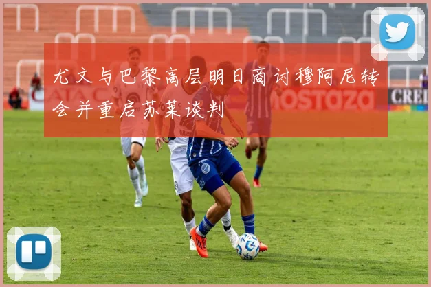 尤文与巴黎高层明日商讨穆阿尼转会并重启苏莱谈判