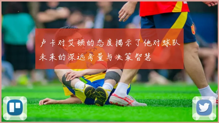 卢卡对艾顿的态度揭示了他对球队未来的深远考量与决策智慧