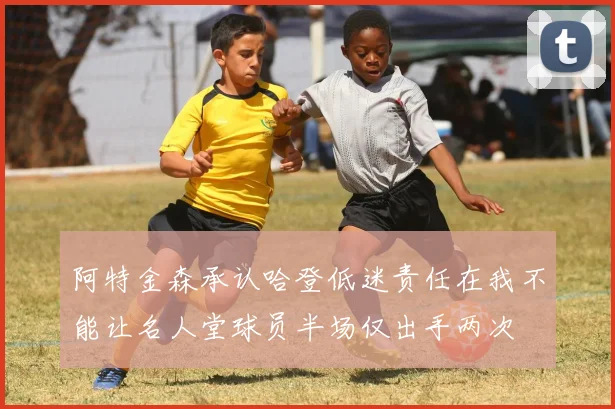 阿特金森承认哈登低迷责任在我不能让名人堂球员半场仅出手两次