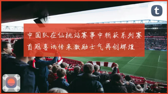 中国队在仙桃站赛事中斩获系列赛首冠喜讯传来激励士气再创辉煌