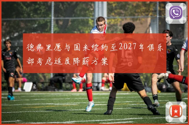 德弗里愿与国米续约至2027年俱乐部考虑适度降薪方案
