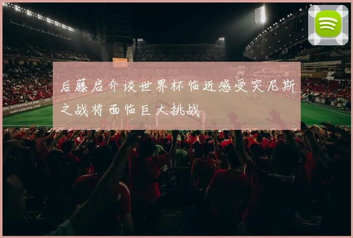 后藤启介谈世界杯临近感受突尼斯之战将面临巨大挑战