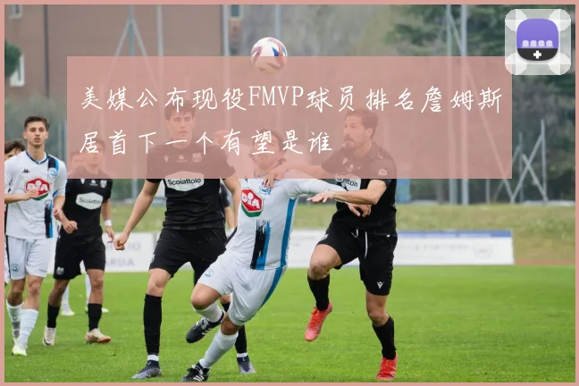 美媒公布现役FMVP球员排名詹姆斯居首下一个有望是谁