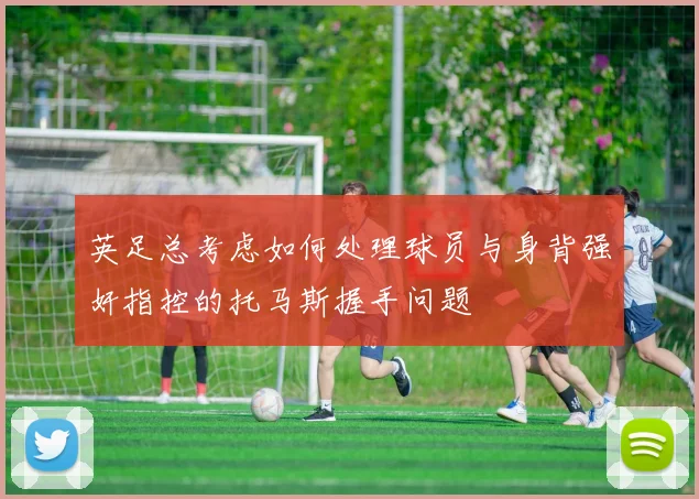 英足总考虑如何处理球员与身背强奸指控的托马斯握手问题