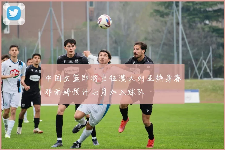 中国女篮即将出征澳大利亚热身赛邓雨婷预计七月加入球队